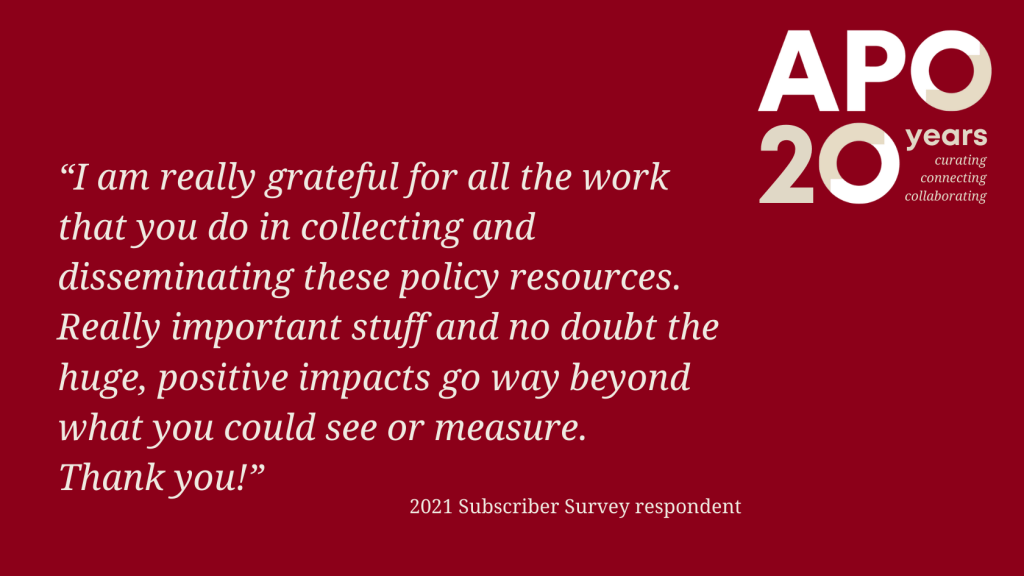 APO 20 years logo: curating, connecting, collaborating.
Quote: "I am really grateful for all the work that you do in collection and disseminating these policy resources. Really important stuff and no doubt the huge, positive impacts go way beyond what you could see or measure. Thank you!" 2021 Subscriber Survey respondent.